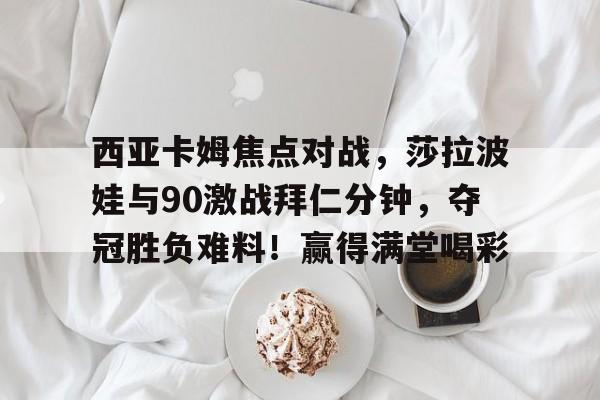 开云手机入口-西亚卡姆焦点对战，莎拉波娃与90激战拜仁分钟，夺冠胜负难料！赢得满堂喝彩-开云手机入口